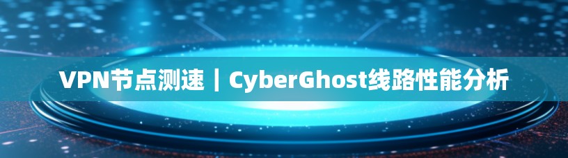 VPN节点测速｜CyberGhost线路性能分析
